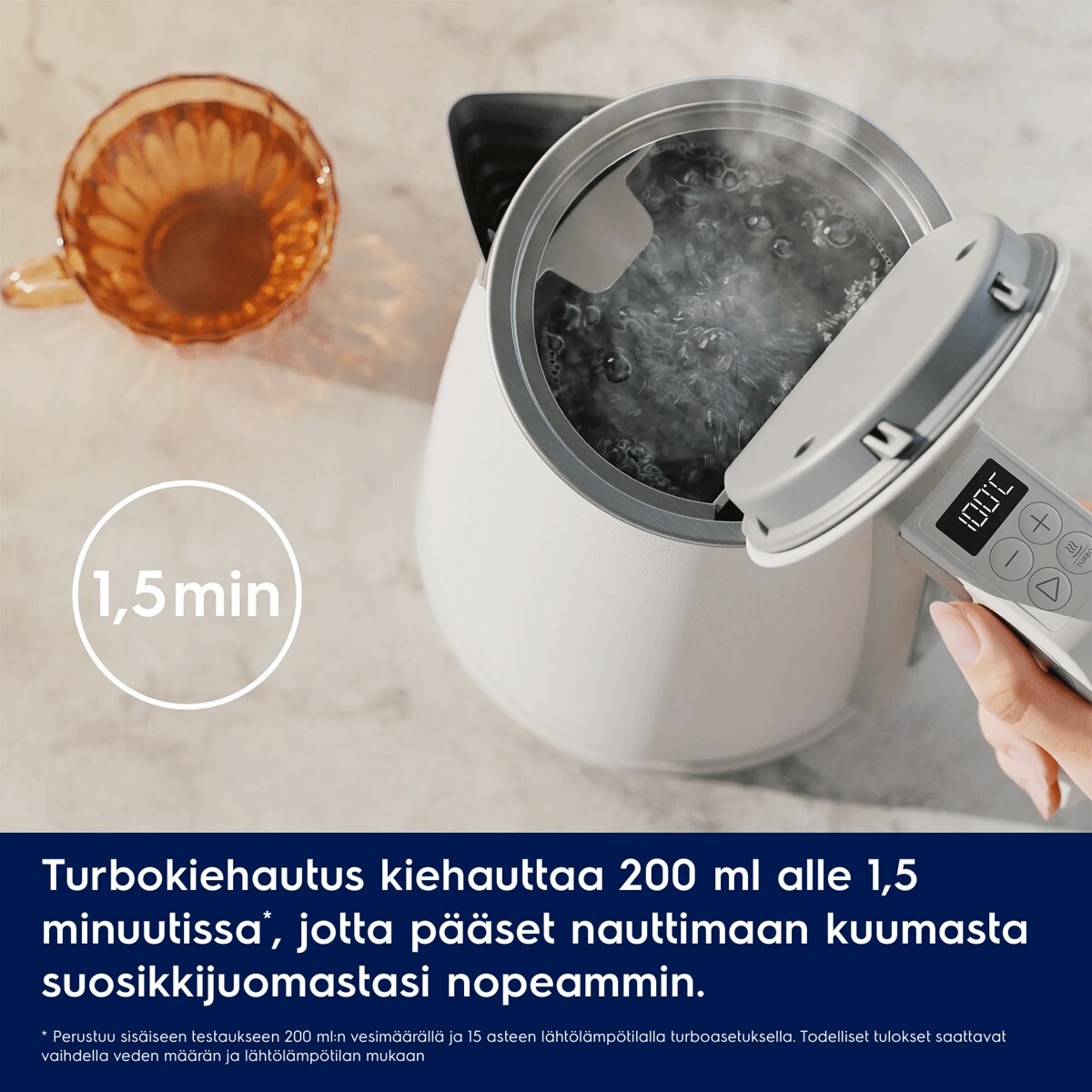 Turbokiehautus kiehauttaa 200 ml alle 1,5 minuutissa*, jotta pääset nauttimaan kuumasta suosikkijuomastasi nopeammin.
     * Perustuu sisäiseen testaukseen 200 ml:n vesimäärällä ja 15 asteen lähtölämpötilalla turboasetuksella. Todelliset tulokset saattavat vaihdella veden määrän ja lähtölämpötilan mukaan. 1,5 min
